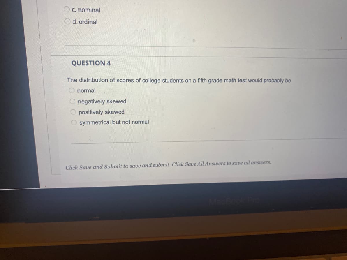 C. nominal
d. ordinal
QUESTION 4
The distribution of scores of college students on a fifth grade math test would probably be
normal
O negatively skewed
O positively skewed
O symmetrical but not normal
Click Save and Submit to save and submit. Click Save All Answers to save all answers.
