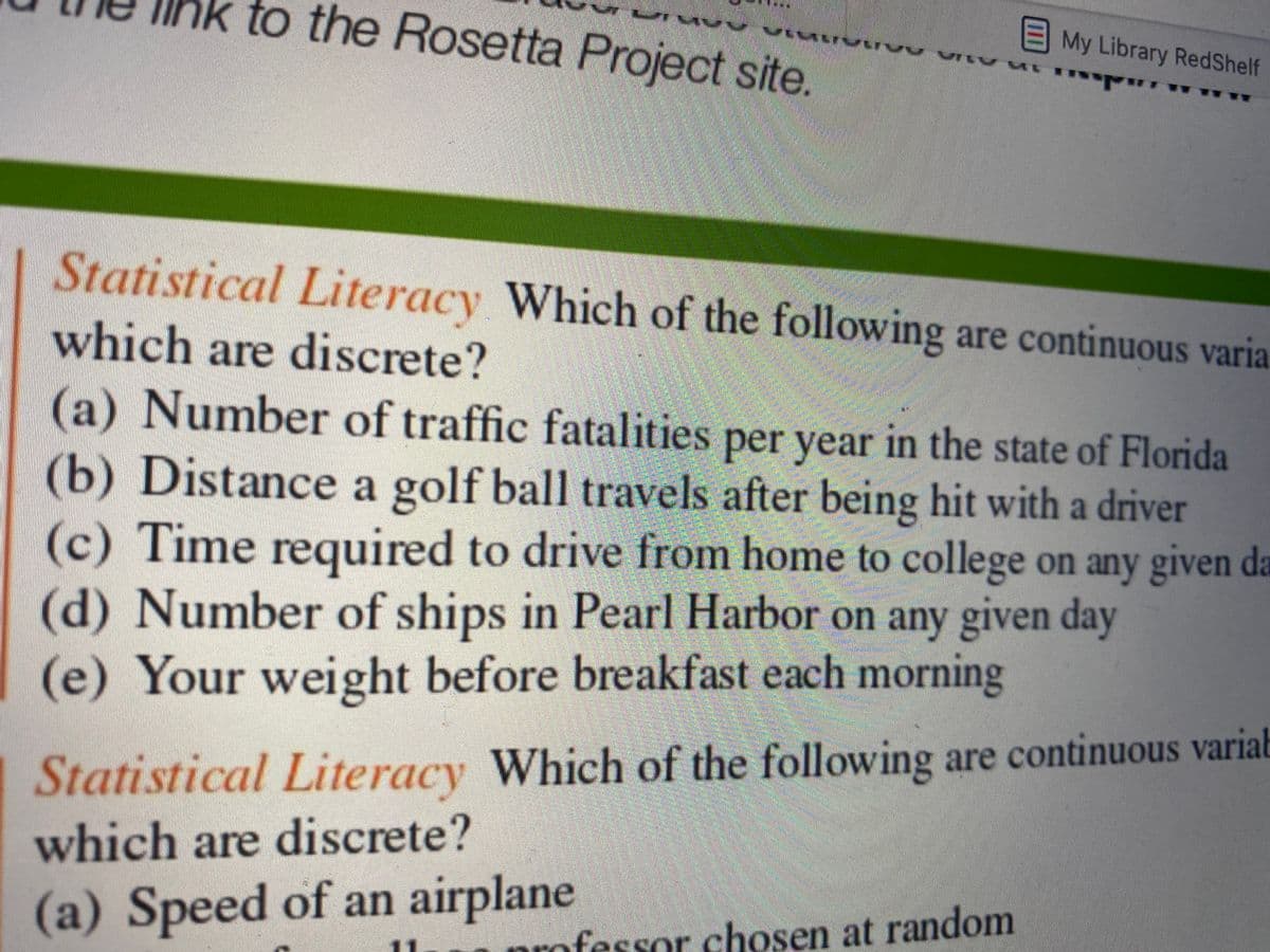 hk to the Rosetta Project site.
EMy Library RedShelf
Statistical Literacy Which of the following are continuous varia.
which are discrete?
(a) Number of traffic fatalities per year in the state of Florida
(b) Distance a golf ball travels after being hit with a driver
(c) Time required to drive from home to college on any given da
(d) Number of ships in Pearl Harbor on any given day
(e) Your weight before breakfast each morning
Statistical Literacy Which of the following are continuous variab
which are discrete?
(a) Speed of an airplane
professor chosen at random
