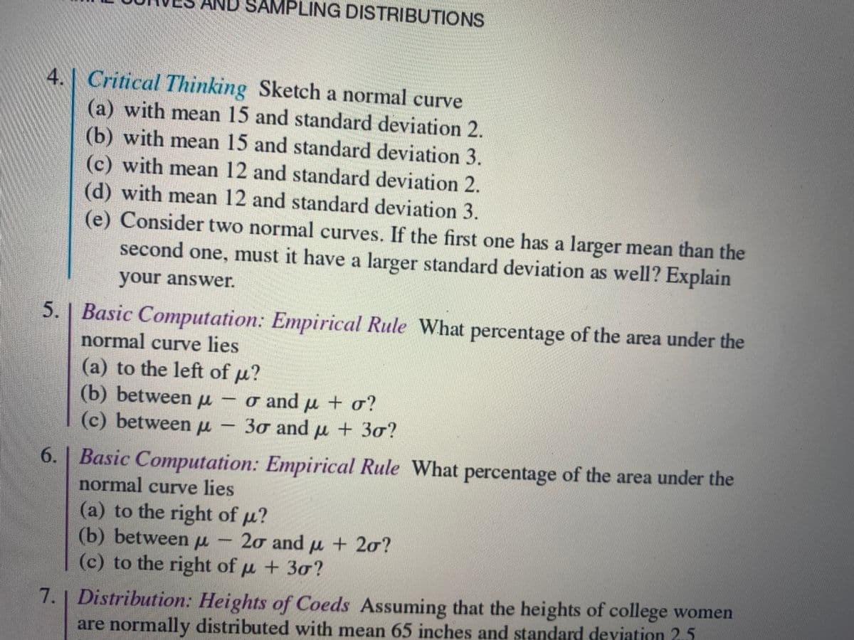 AND SAMPLING DISTRIBUTIONS
4.1 Critical Thinking Sketch a normal curve
(a) with mean 15 and standard deviation 2.
(b) with mean 15 and standard deviation 3.
(c) with mean 12 and standard deviation 2.
(d) with mean 12 and standard deviation 3.
(e) Consider two normal curves. If the first one has a larger mean than the
second one, must it have a larger standard deviation as well? Explain
your answer.
5. | Basic Computation: Empirical Rule What percentage of the area under the
normal curve lies
(a) to the left of u?
(b) betweenu -o and u + o?
(c) between u - 30 and u + 30?
6. | Basic Computation: Empirical Rule What percentage of the area under the
normal curve lies
(a) to the right of u?
(b) betweenu - 20 andu + 20?
(c) to the right of u +30?
7.| Distribution: Heights of Coeds Assuming that the heights of college women
are normally distributed with mean 65 inches and standard deviation 2.5
