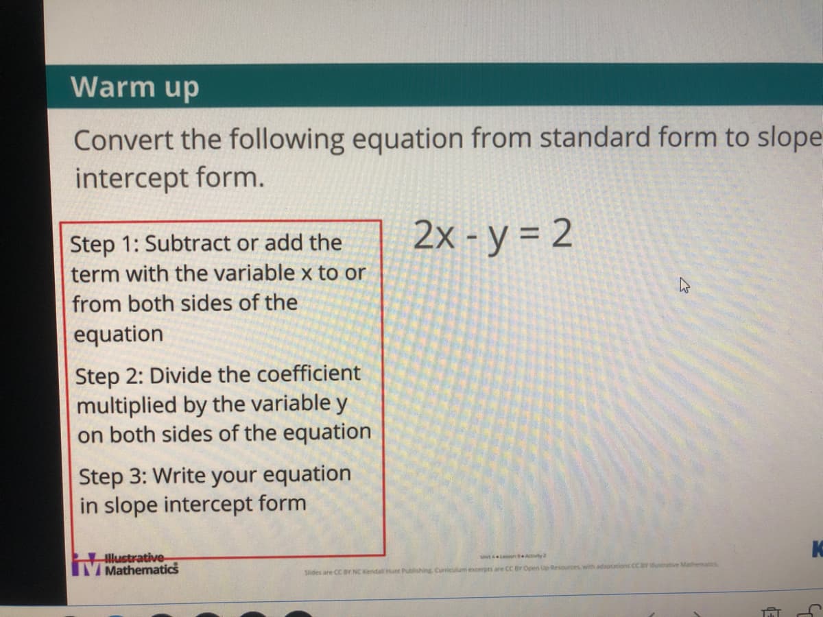 Warm up
Convert the following equation from standard form to slope
intercept form.
Step 1: Subtract or add the
term with the variable x to or
2x - y = 2
from both sides of the
equation
Step 2: Divide the coefficient
multiplied by the variable y
on both sides of the equation
Step 3: Write your equation
in slope intercept form
llustrative
V Mathematics
ut n Aity
Slides are CC BY NC Kendal Hunt Publishing. Curriculum excerpts are CC BY Open Up Resources with adaptations CC BY iustrative Mathematics
