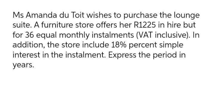 Ms Amanda du Toit wishes to purchase the lounge
suite. A furniture store offers her R1225 in hire but
for 36 equal monthly instalments (VAT inclusive). In
addition, the store include 18% percent simple
interest in the instalment. Express the period in
years.
