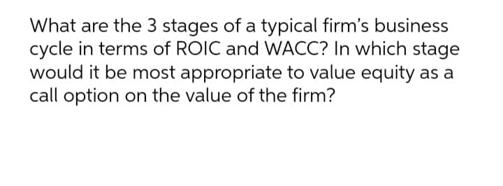 What are the 3 stages of a typical firm's business
cycle in terms of ROIC and WACC? In which stage
would it be most appropriate to value equity as a
call option on the value of the firm?
