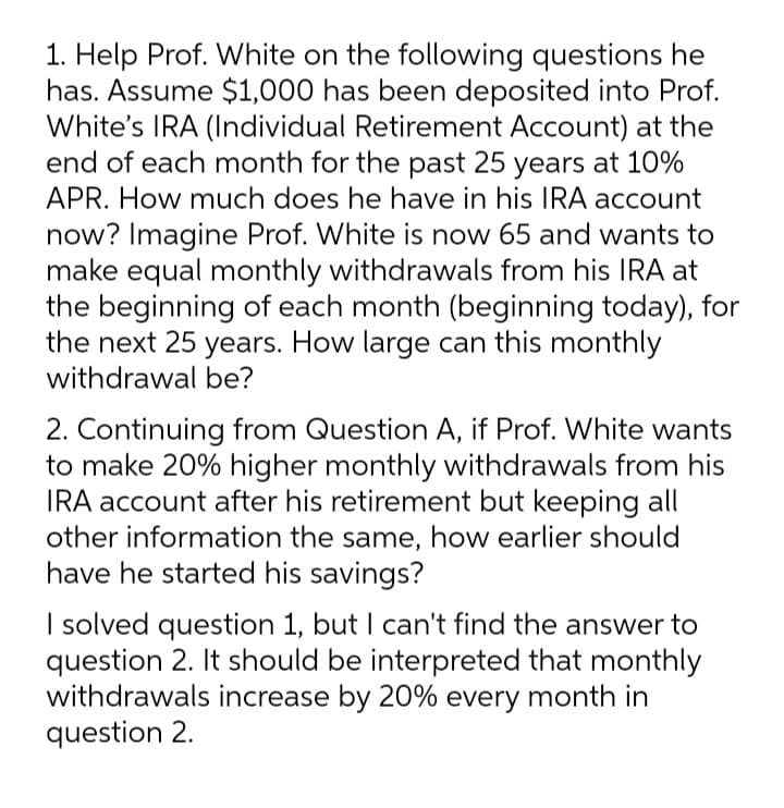 1. Help Prof. White on the following questions he
has. Assume $1,000 has been deposited into Prof.
White's IRA (Individual Retirement Account) at the
end of each month for the past 25 years at 10%
APR. How much does he have in his IRA account
now? Imagine Prof. White is now 65 and wants to
make equal monthly withdrawals from his IRA at
the beginning of each month (beginning today), for
the next 25 years. How large can this monthly
withdrawal be?
2. Continuing from Question A, if Prof. White wants
to make 20% higher monthly withdrawals from his
IRA account after his retirement but keeping all
other information the same, how earlier should
have he started his savings?
I solved question 1, but I can't find the answer to
question 2. It should be interpreted that monthly
withdrawals increase by 20% every month in
question 2.
