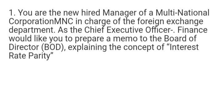 1. You are the new hired Manager of a Multi-National
CorporationMNC in charge of the foreign exchange
department. As the Chieř Executive Officer-. Finance
would like you to prepare a memo to the Board of
Director (BOD), explaining the concept of "Interest
Rate Parity"
