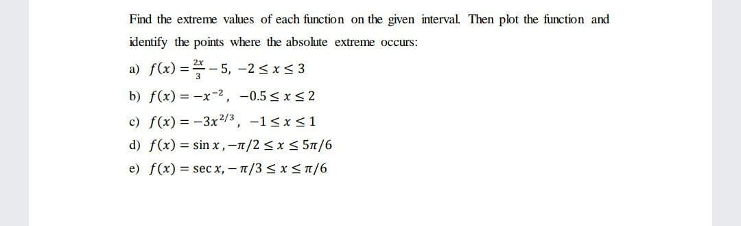 Find the extreme values of each function on the given interval. Then plot the function and
identify the points where the absolute extreme occurs:
a) f(x) = - 5, -2 <x< 3
b) f(x) = -x-2, -0.5 < x <2
c) f(x) = -3x2/3, -1 < x <1
d) f(x) = sin x, -1/2< x < 5n/6
e) f(x) = sec x, – 1/3 < x <T/6
