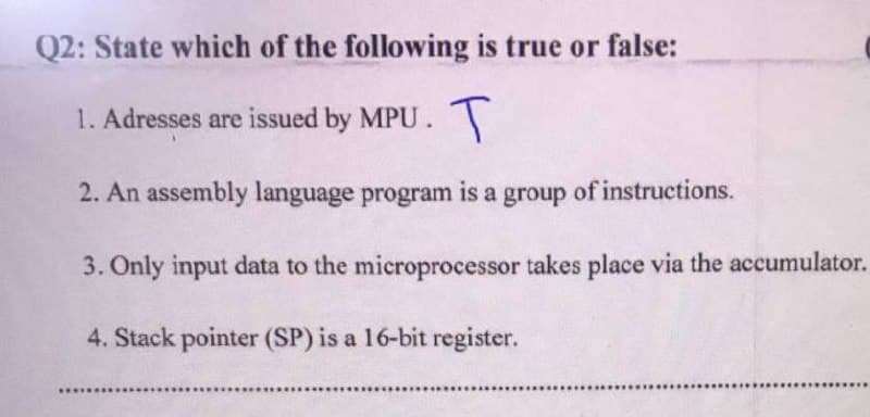 Q2: State which of the following is true or false:
1. Adresses are issued by MPU. T
2. An assembly language program is a group of instructions.
3. Only input data to the microprocessor takes place via the accumulator.
4. Stack pointer (SP) is a 16-bit register.