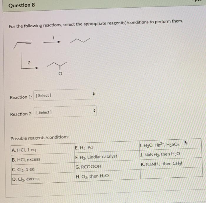 Question 8
For the following reactions, select the appropriate reagent(s)/conditions to perform them.
Reaction 1: [ Select ]
Reaction 2: 1 Select ]
Possible reagents/conditions:
A. HCI, 1 eq
E. H2, Pd
I. H20, Hg2", H2SO4
B. HCI, excess
F. H2, Lindlar catalyst
J. NaNH2, then H20
C. Cl2, 1 eg
G. RCOOOH
K. NANH2, then CH3I
D. Cl2, excess
H. O3, then H20
