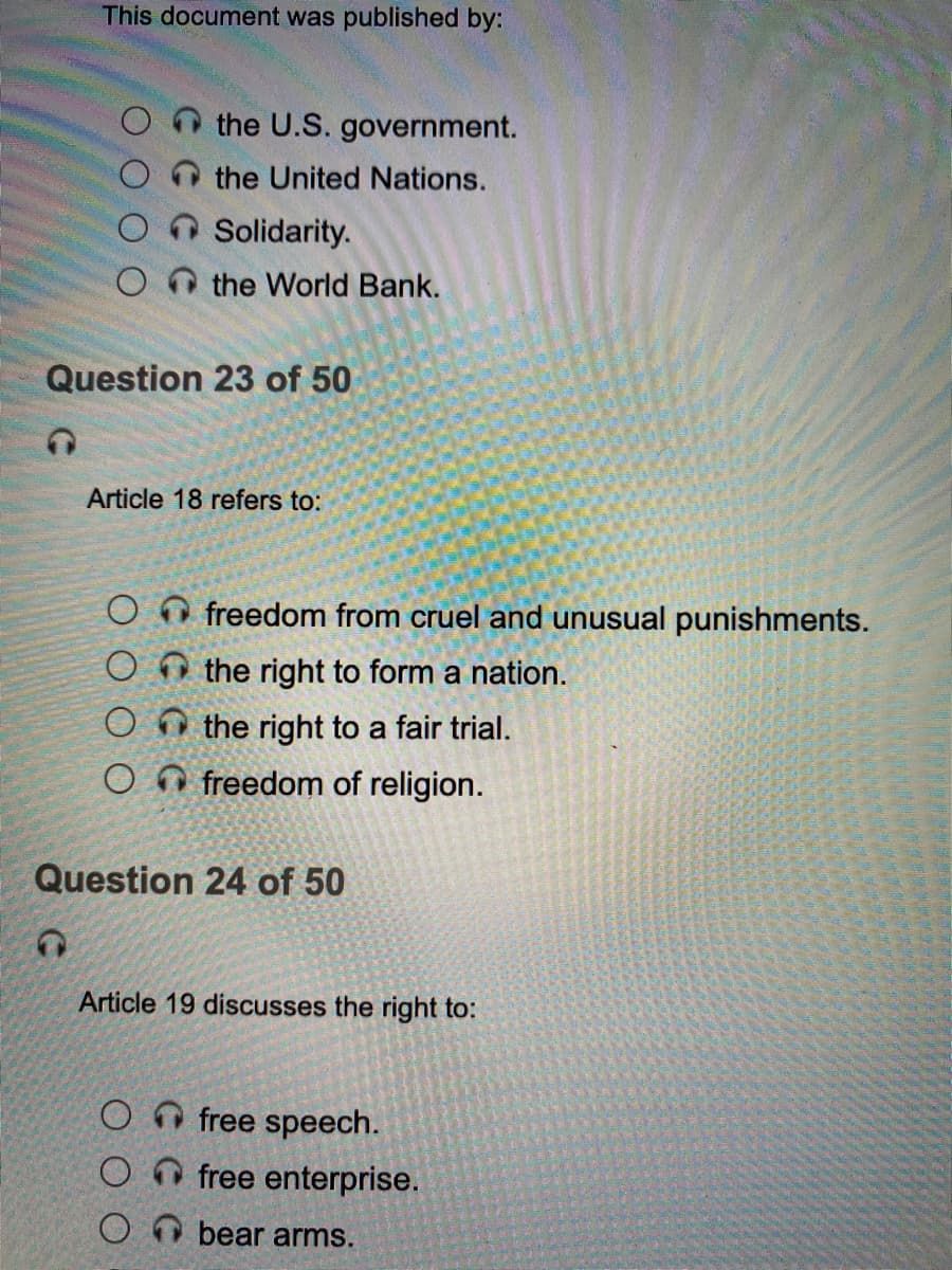 This document was published by:
the U.S. government.
the United Nations.
Solidarity.
O n the World Bank.
Question 23 of 50
Article 18 refers to:
O O freedom from cruel and unusual punishments.
O O the right to form a nation.
O O the right to a fair trial.
O freedom of religion.
Question 24 of 50
Article 19 discusses the right to:
free speech.
free enterprise.
bear arms.
