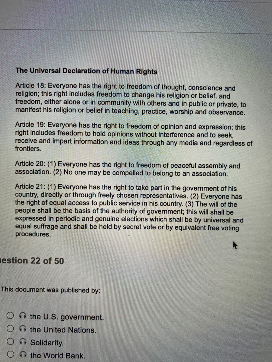 The Universal Declaration of Human Rights
Article 18: Everyone has the right to freedom of thought, conscience and
religion; this right includes freedom to change his religion or belief, and
freedom, either alone or in community with others and in public or private, to
manifest his religion or belief in teaching, practice, worship and observance.
Article 19: Everyone has the right to freedom of opinion and expression; this
right includes freedom to hold opinions without interference and to seek,
receive and impart information and ideas through any media and regardless of
frontiers.
Article 20: (1) Everyone has the right to freedom of peaceful assembly and
association. (2) No one may be compelled to belong to an association.
Article 21: (1) Everyone has the right to take part in the government of his
country, directly or through freely chosen representatives. (2) Everyone has
the right of equal access to public service in his country. (3) The will of the
people shall be the basis of the authority of government; this will shall be
expressed in periodic and genuine elections which shall be by universal and
equal suffrage and shall be held by secret vote or by equivalent free voting
procedures.
iestion 22 of 50
This document was published by:
the U.S. government.
the United Nations.
Solidarity.
the World Bank.
