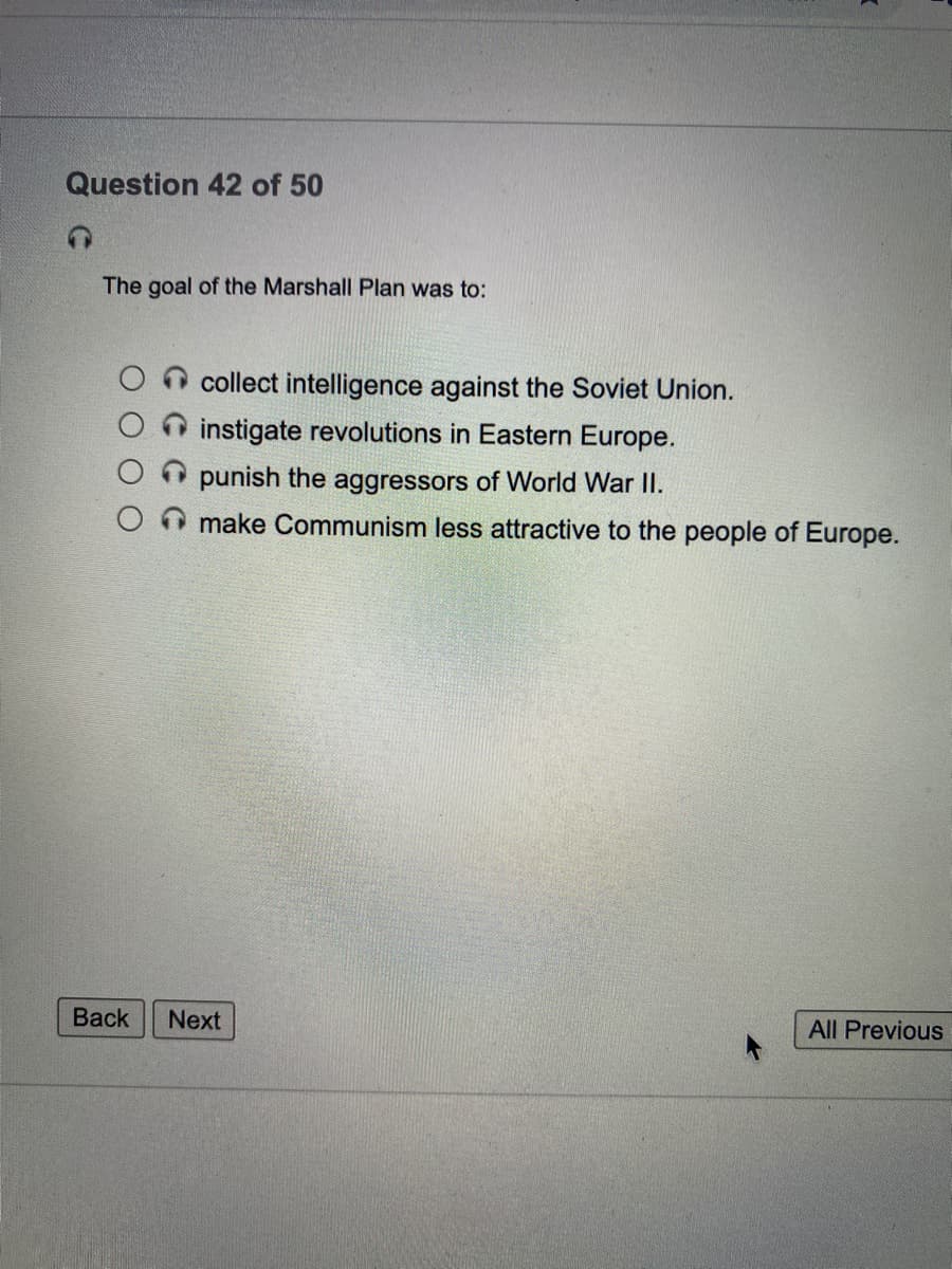 Question 42 of 50
The goal of the Marshall Plan was to:
collect intelligence against the Soviet Union.
instigate revolutions in Eastern Europe.
punish the aggressors of World War II.
make Communism less attractive to the people of Europe.
Back
Next
All Previous
