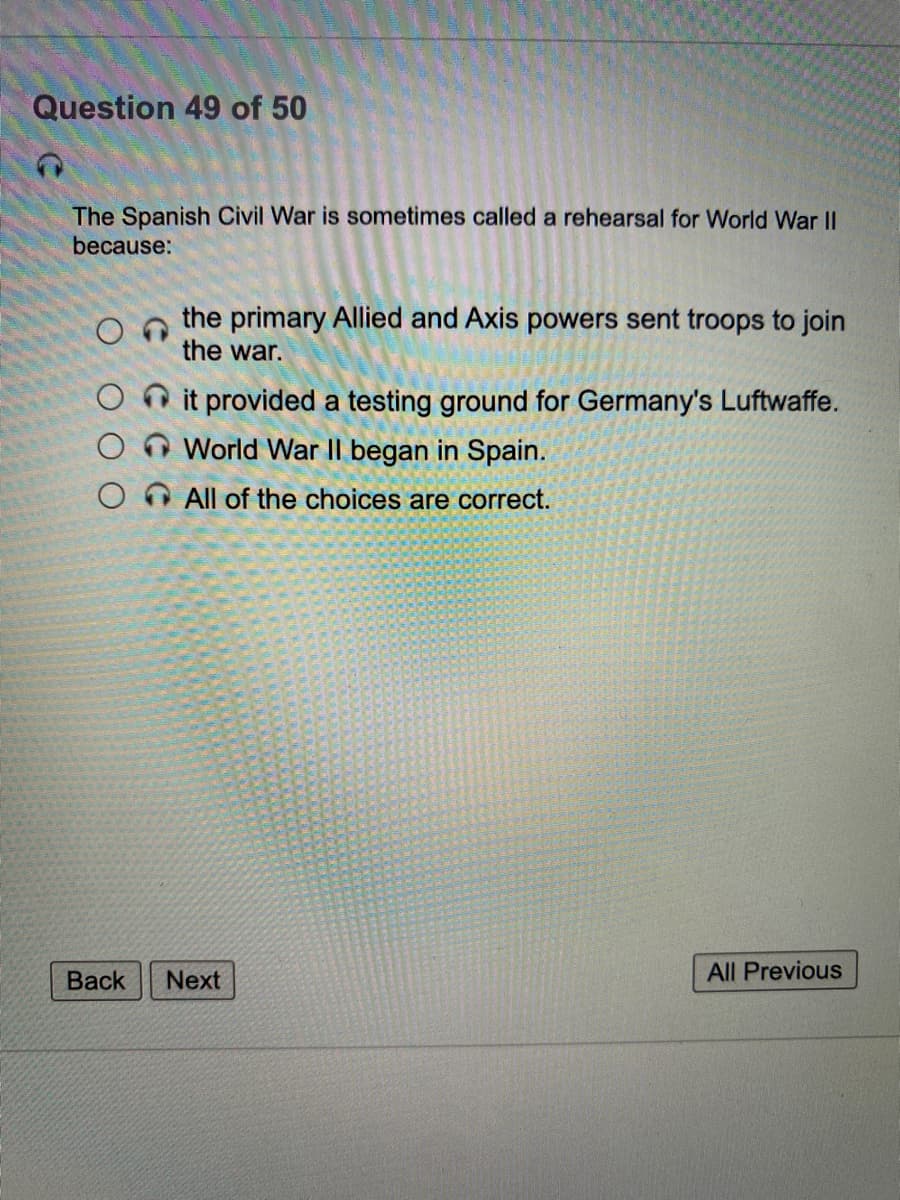 Question 49 of 50
The Spanish Civil War is sometimes called a rehearsal for World War II
because:
the primary Allied and Axis powers sent troops to join
the war.
O it provided a testing ground for Germany's Luftwaffe.
World War II began in Spain.
All of the choices are correct.
Back
Next
All Previous
