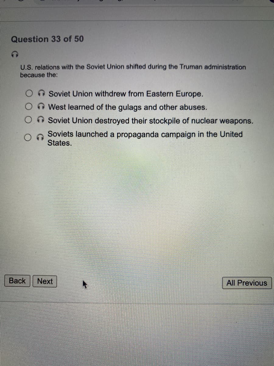 Question 33 of 50
U.S. relations with the Soviet Union shifted during the Truman administration
because the:
Soviet Union withdrew from Eastern Europe.
West learned of the gulags and other abuses.
Soviet Union destroyed their stockpile of nuclear weapons.
Soviets launched a propaganda campaign in the United
States.
Back
Next
All Previous
