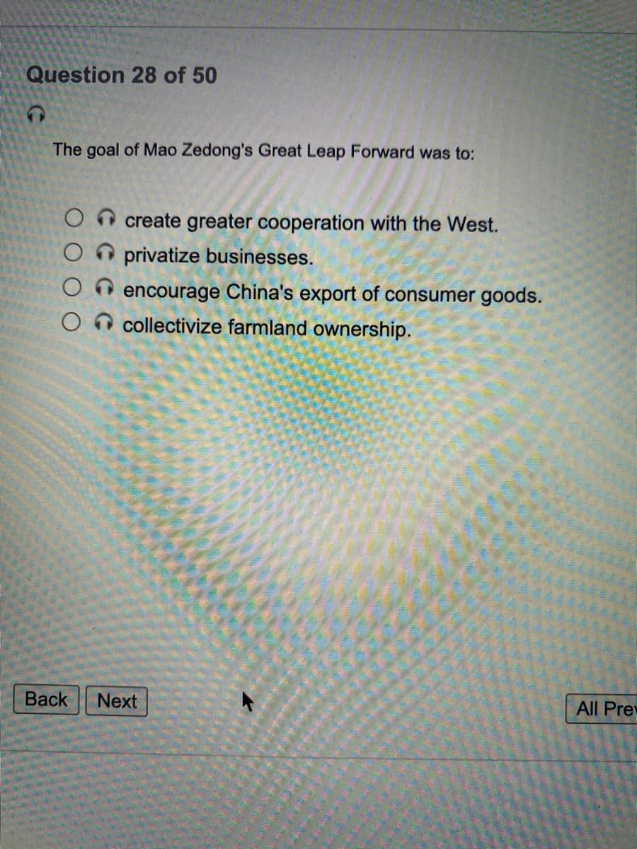 Question 28 of 50
The goal of Mao Zedong's Great Leap Forward was to:
create greater cooperation with the West.
O O privatize businesses.
encourage China's export of consumer goods.
O n collectivize farmland ownership.
Вack
Next
All Pre
