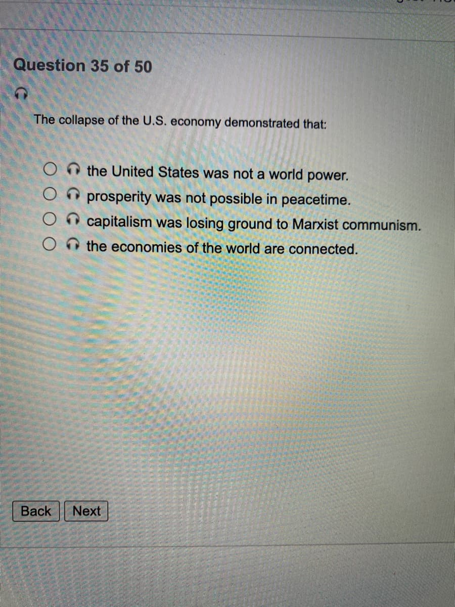 Question 35 of 50
The collapse of the U.S. economy demonstrated that:
the United States was not a world power.
prosperity was not possible in peacetime.
capitalism was losing ground to Marxist communism.
the economies of the world are connected.
Back
Next
