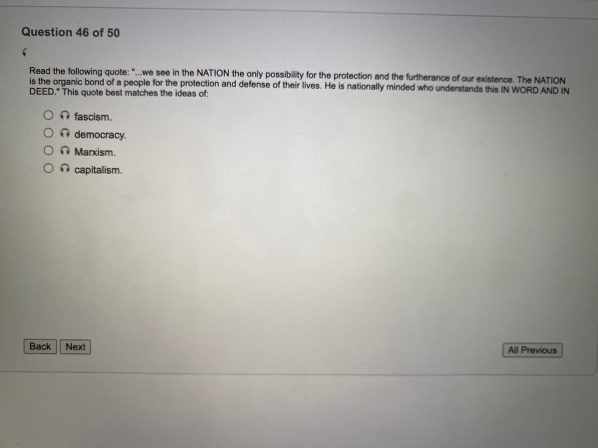 Question 46 of 50
Read the following quote: "...we see in the NATION the only possibility for the protection and the furtherance of our existence. The NATION
is the organic bond of a people for the protection and defense of their lives. He is nationally minded who understands this IN WORD AND IN
DEED." This quote best matches the ideas of:
O fascism.
n democracy.
O Manxism.
O capitalism.
All Previous
Back
Next
