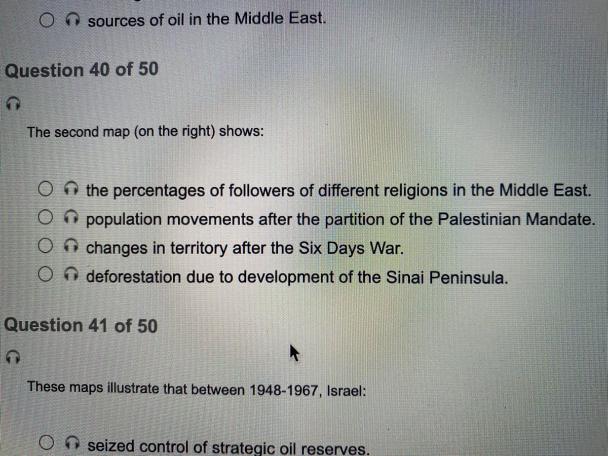 sources of oil in the Middle East.
Question 40 of 50
The second map (on the right) shows:
the percentages of followers of different religions in the Middle East.
O O population movements after the partition of the Palestinian Mandate.
O n changes in territory after the Six Days War.
deforestation due to development of the Sinai Peninsula.
Question 41 of 50
These maps illustrate that between 1948-1967, Israel:
seized control of strategic oil reserves.
