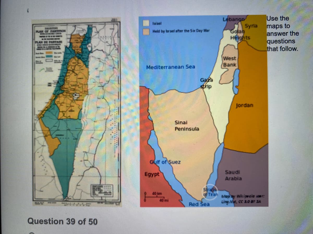 Use the
Lebangn
Syrla
Golah
Helghts
Israel
maps to
answer the
questions
that follow.
PALINE
PARTmON
Held by brael after the Six Day Wisr
PLAN
PLAN
West
Bank
Mediterranean Sea
Gaza
sthip
Jordan
Sinal
Peninsula
Gult of Suez
Egypt
Saudi
Arabia
40 km
Stras
Tran
Mepy tipwcie user:
Ling.N, cc 20 ar SA
40 mi
Red Sea
Question 39 of 50
