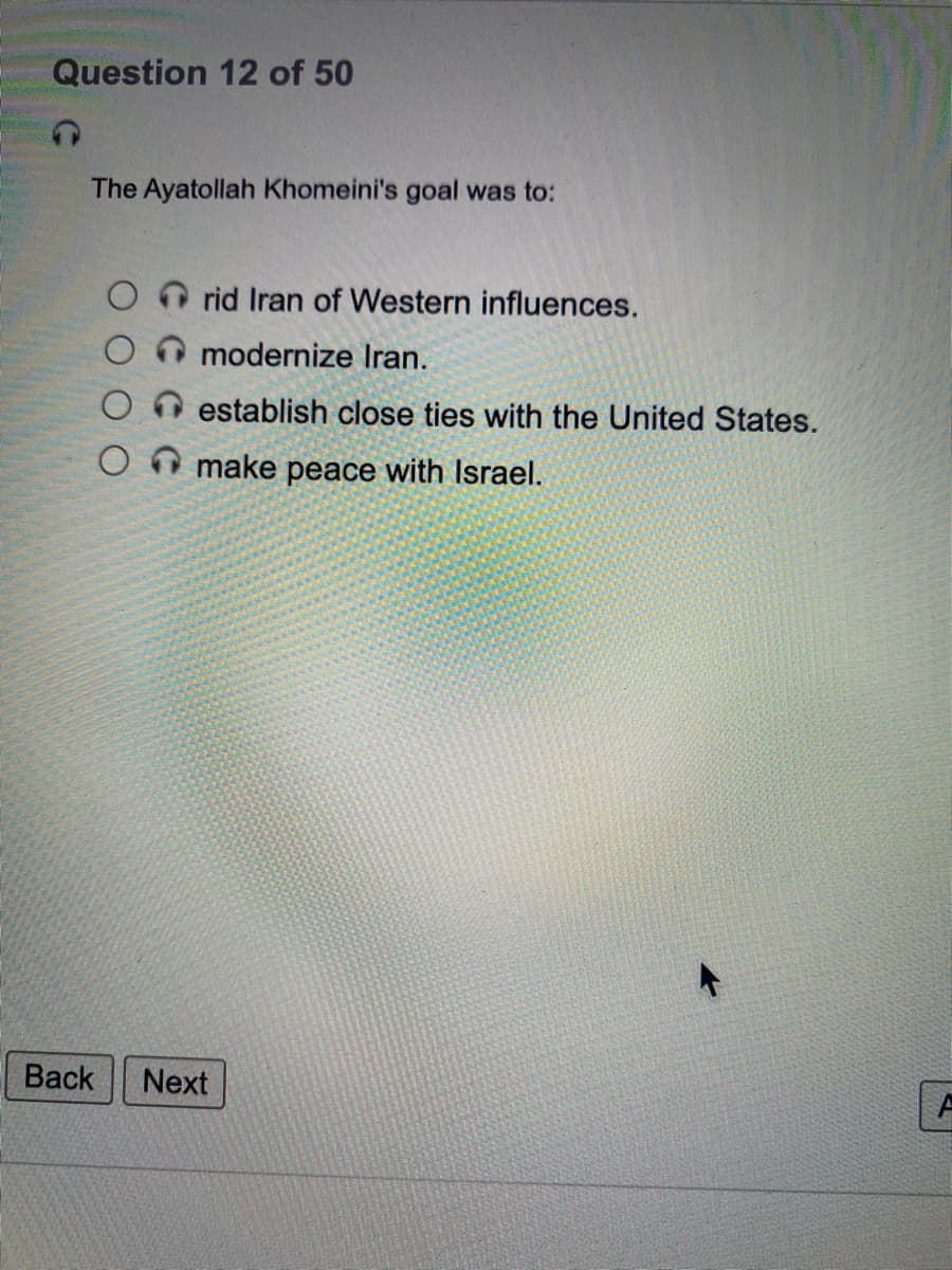 Question 12 of 50
The Ayatollah Khomeini's goal was to:
rid Iran of Western influences.
modernize Iran.
establish close ties with the United States.
make peace with Israel.
Back
Next
