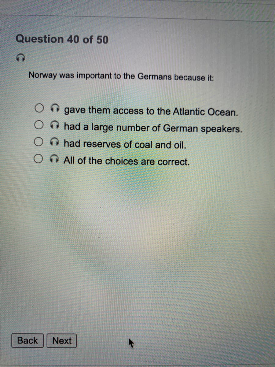 Question 40 of 50
Norway was important to the Germans because it:
gave them access to the Atlantic Ocean.
had a large number of German speakers.
O O had reserves of coal and oil.
O O All of the choices are correct.
Back
Next
