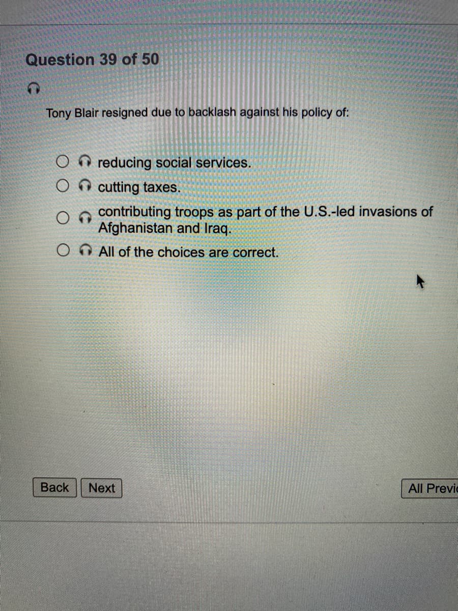 Question 39 of 50
Tony Blair resigned due to backlash against his policy of:
O reducing social services.
O cutting taxes.
contributing troops as part of the U.S.-led invasions of
Afghanistan and Iraq.
OO All of the choices are correct.
Вack
Next
All Previc
