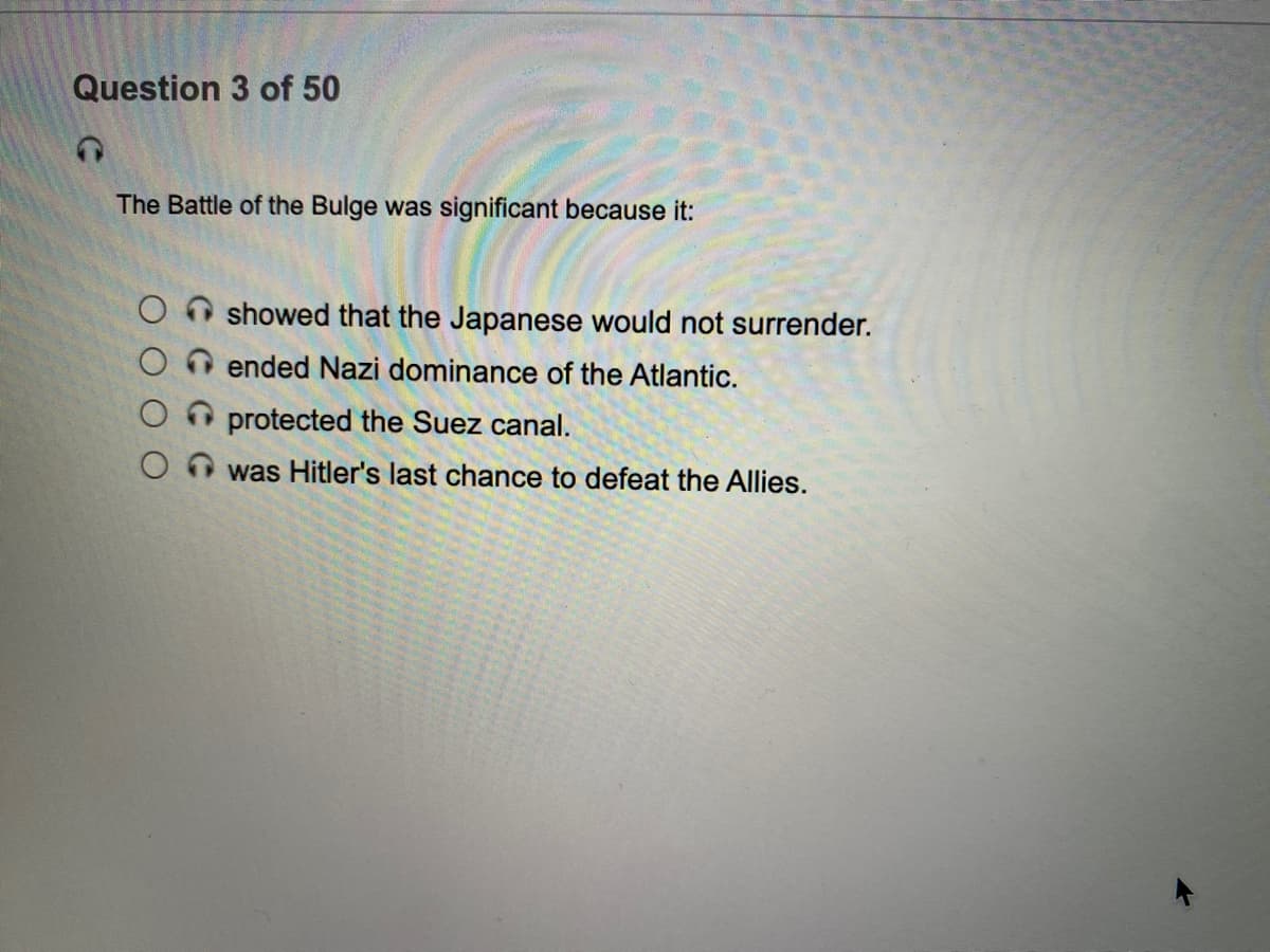 Question 3 of 50
The Battle of the Bulge was significant because it:
showed that the Japanese would not surrender.
O ended Nazi dominance of the Atlantic.
O protected the Suez canal.
was Hitler's last chance to defeat the Allies.
