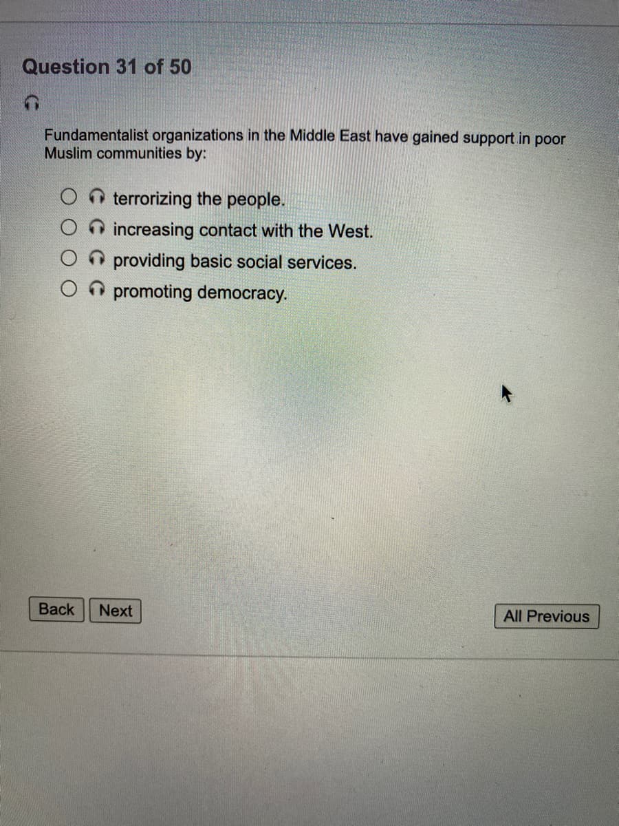 Question 31 of 50
Fundamentalist organizations in the Middle East have gained support in poor
Muslim communities by:
O terrorizing the people.
increasing contact with the West.
providing basic social services.
O promoting democracy.
Вack
Next
All Previous
