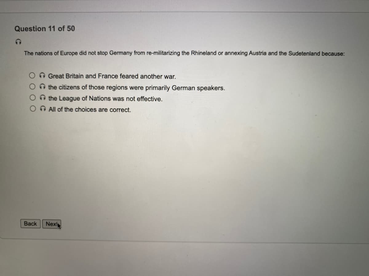 Question 11 of 50
The nations of Europe did not stop Germany from re-militarizing the Rhineland or annexing Austria and the Sudetenland because:
O O Great Britain and France feared another war.
O the citizens of those regions were primarily German speakers.
O the League of Nations was not effective.
O All of the choices are correct.
Back
Next
