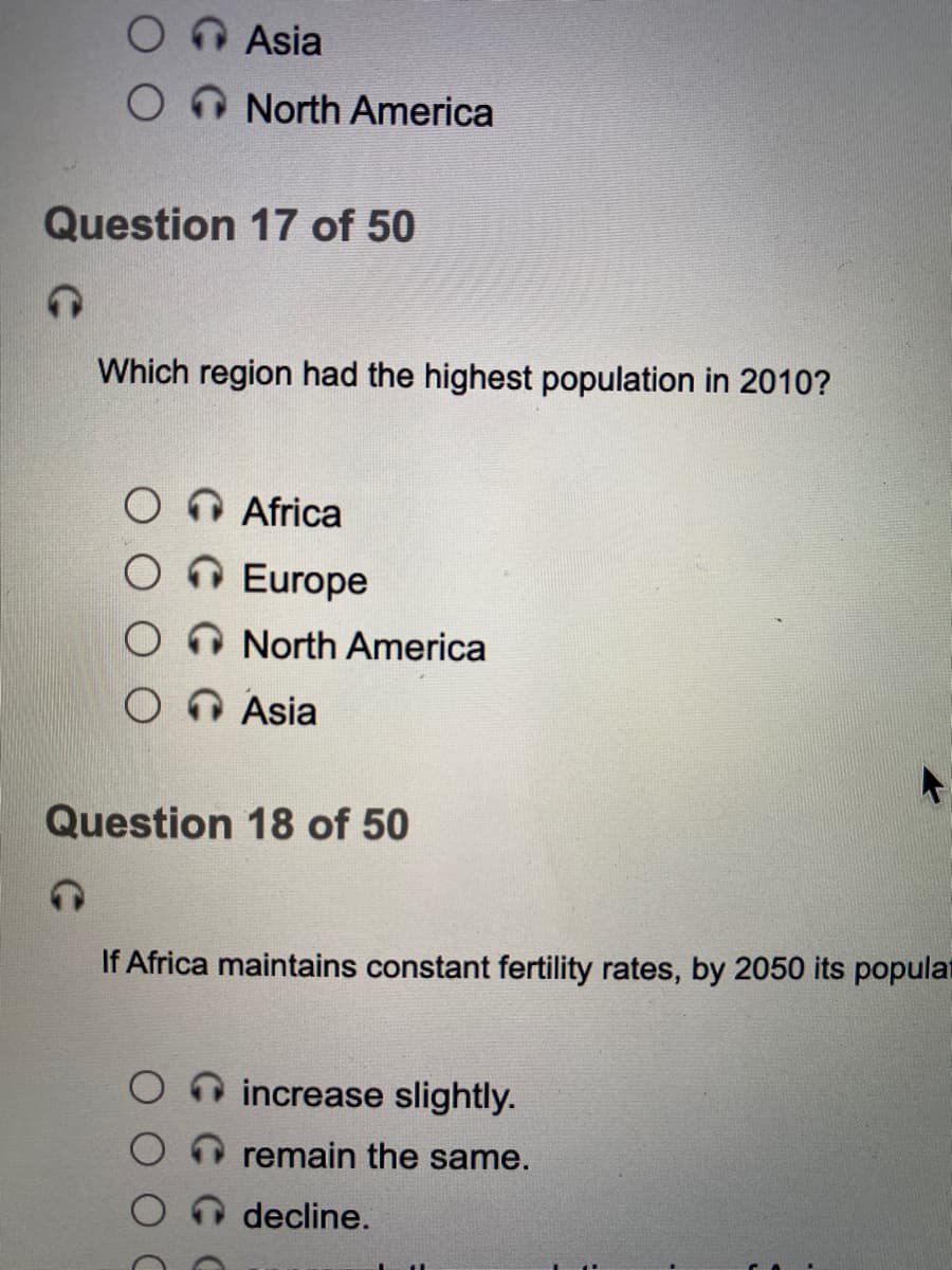 Asia
North America
Question 17 of 50
Which region had the highest population in 2010?
Africa
OEurope
North America
Asia
Question 18 of 50
If Africa maintains constant fertility rates, by 2050 its populat
increase slightly.
remain the same.
decline.
