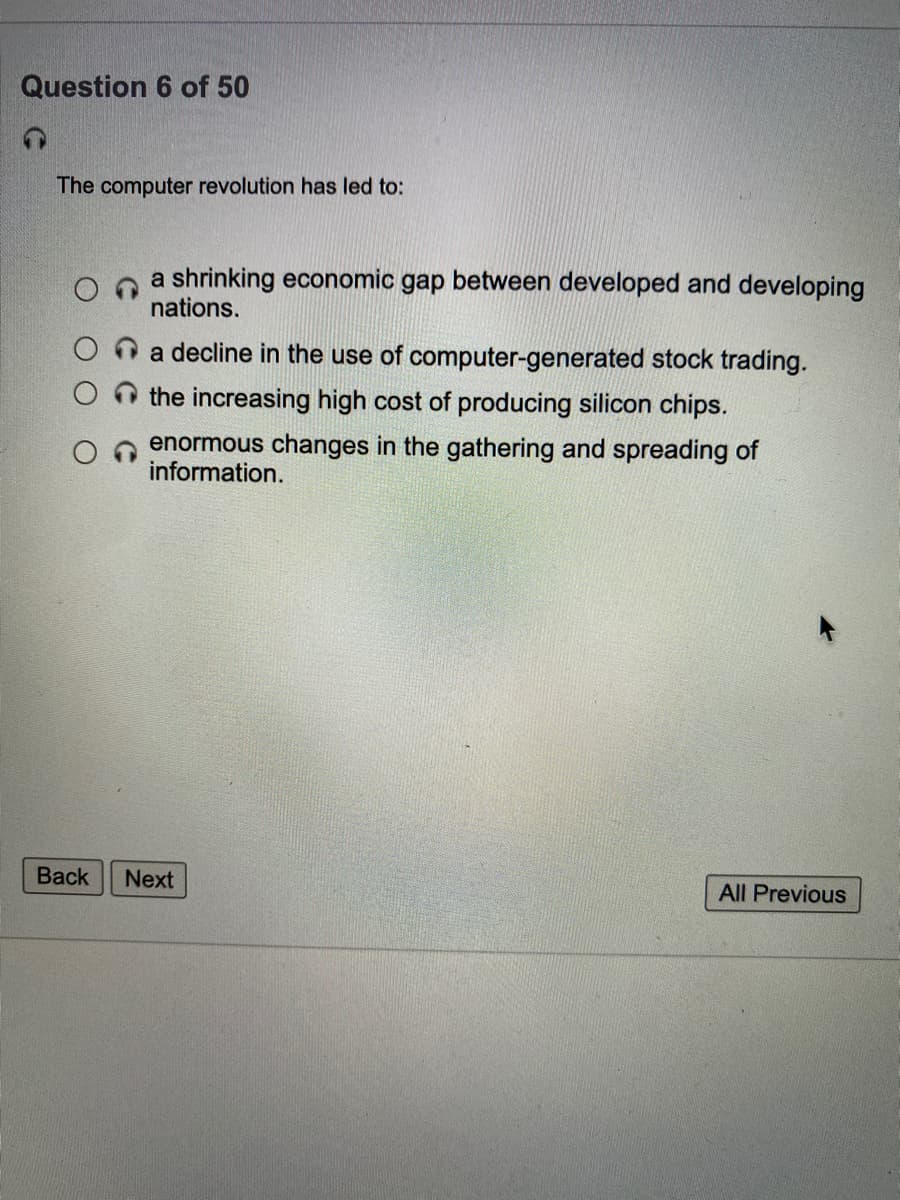 Question 6 of 50
The computer revolution has led to:
a shrinking economic gap between developed and developing
nations.
n a decline in the use of computer-generated stock trading.
the increasing high cost of producing silicon chips.
enormous changes in the gathering and spreading of
information.
Back
Next
All Previous
