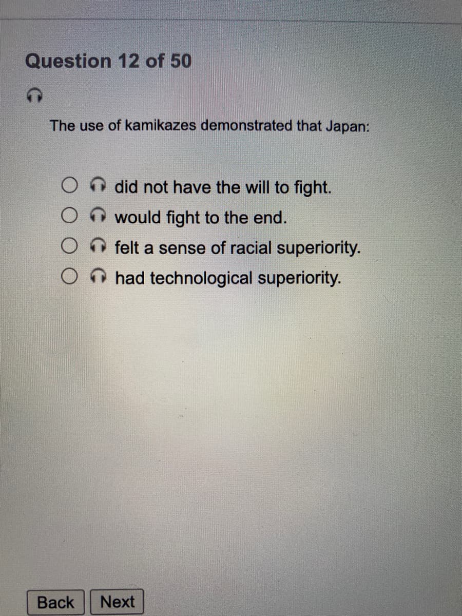 Question 12 of 50
The use of kamikazes demonstrated that Japan:
did not have the will to fight.
would fight to the end.
felt a sense of racial superiority.
O had technological superiority.
Back
Next
