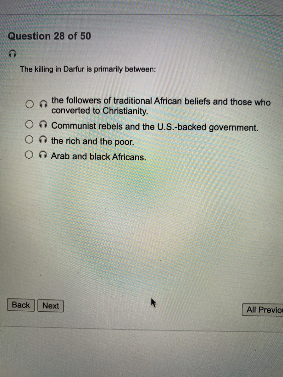 Question 28 of 50
The killing in Darfur is primarily between:
the followers of traditional African beliefs and those who
converted to Christianity.
On Communist rebels and the U.S.-backed government.
O the rich and the poor.
Arab and black Africans.
Вack
Next
All Previon
