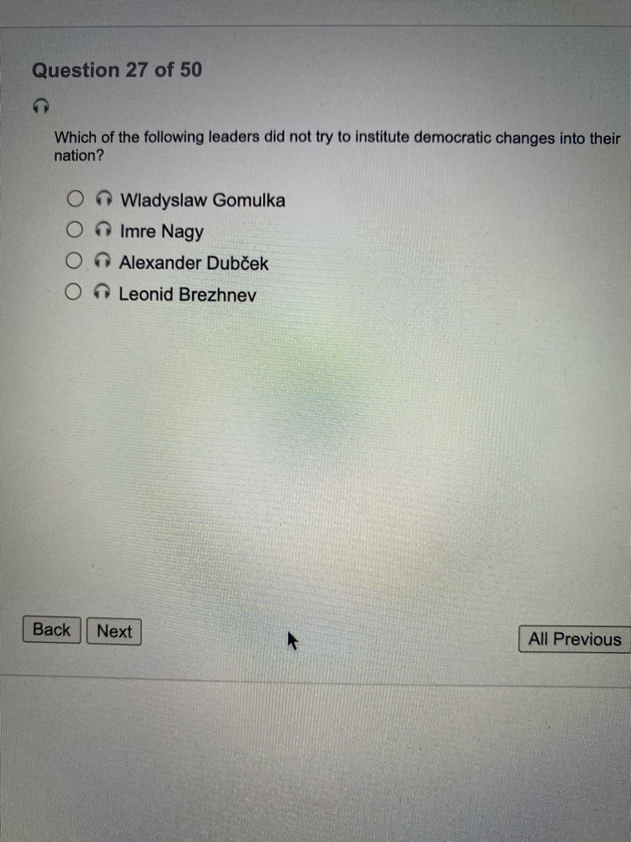 Question 27 of 50
Which of the following leaders did not try to institute democratic changes into their
nation?
Wladyslaw Gomulka
Imre Nagy
O Alexander Dubček
Leonid Brezhnev
Back
Next
All Previous
