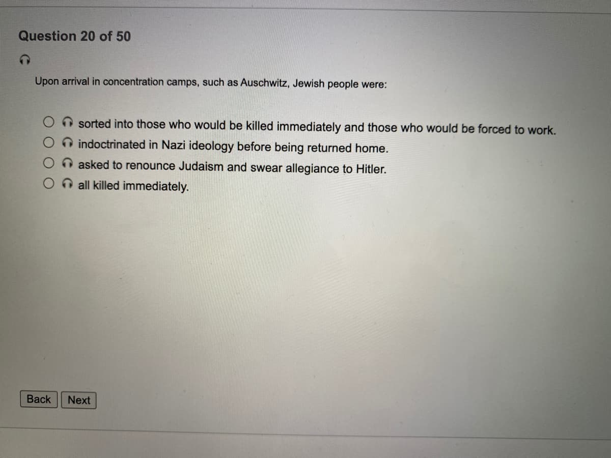 Question 20 of 50
Upon arrival in concentration camps, such as Auschwitz, Jewish people were:
O sorted into those who would be killed immediately and those who would be forced to work.
O indoctrinated in Nazi ideology before being returned home.
O asked to renounce Judaism and swear allegiance to Hitler.
O all killed immediately.
Back
Next
