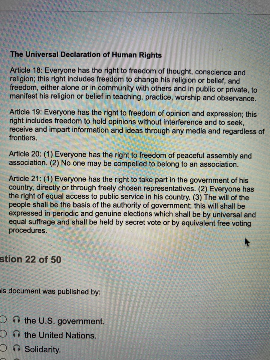 The Universal Declaration of Human Rights
Article 18: Everyone has the right to freedom of thought, conscience and
religion; this right includes freedom to change his religion or belief, and
freedom, either alone or in community with others and in public or private, to
manifest his religion or belief in teaching, practice, worship and observance.
Article 19: Everyone has the right to freedom of opinion and expression; this
right includes freedom to hold opinions without interference and to seek,
receive and impart information and ideas through any media and regardless of
frontiers.
Article 20: (1) Everyone has the right to freedom of peaceful assembly and
association. (2) No one may be compelled to belong to an association.
Article 21: (1) Everyone has the right to take part in the government of his
country, directly or through freely chosen representatives. (2) Everyone has
the right of equal access to public service in his country. (3) The will of the
people shall be the basis of the authority of government; this will shall be
expressed in periodic and genuine elections which shall be by universal and
equal suffrage and shall be held by secret vote or by equivalent free voting
procedures.
stion 22 of 50
is document was published by:
the U.S. government.
the United Nations.
On Solidarity.
