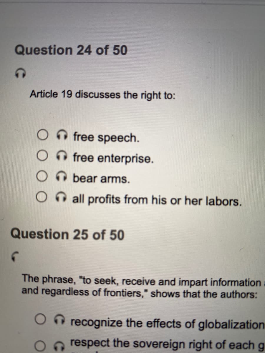 Question 24 of 50
Article 19 discusses the right to:
O free speech.
O O free enterprise.
O bear arms.
On all profits from his or her labors.
Question 25 of 50
The phrase, "to seek, receive and impart information
and regardless of frontiers," shows that the authors:
O recognize the effects of globalization
respect the sovereign right of each g
