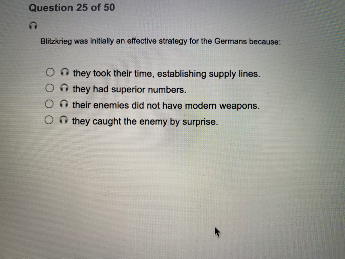 Question 25 of 50
Blitzkrieg was initially an effective strategy for the Germans because:
O n they took their time, establishing supply lines.
they had superior numbers.
O their enemies did not have modern weapons.
they caught the enemy by surprise.
