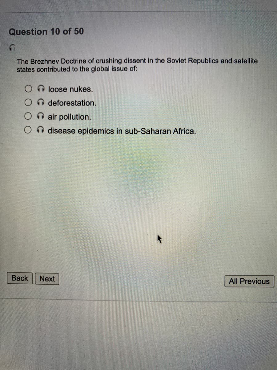 Question 10 of 50
The Brezhnev Doctrine of crushing dissent in the Soviet Republics and satellite
states contributed to the global issue of:
loose nukes.
deforestation.
air pollution.
disease epidemics in sub-Saharan Africa.
Back
Next
All Previous
