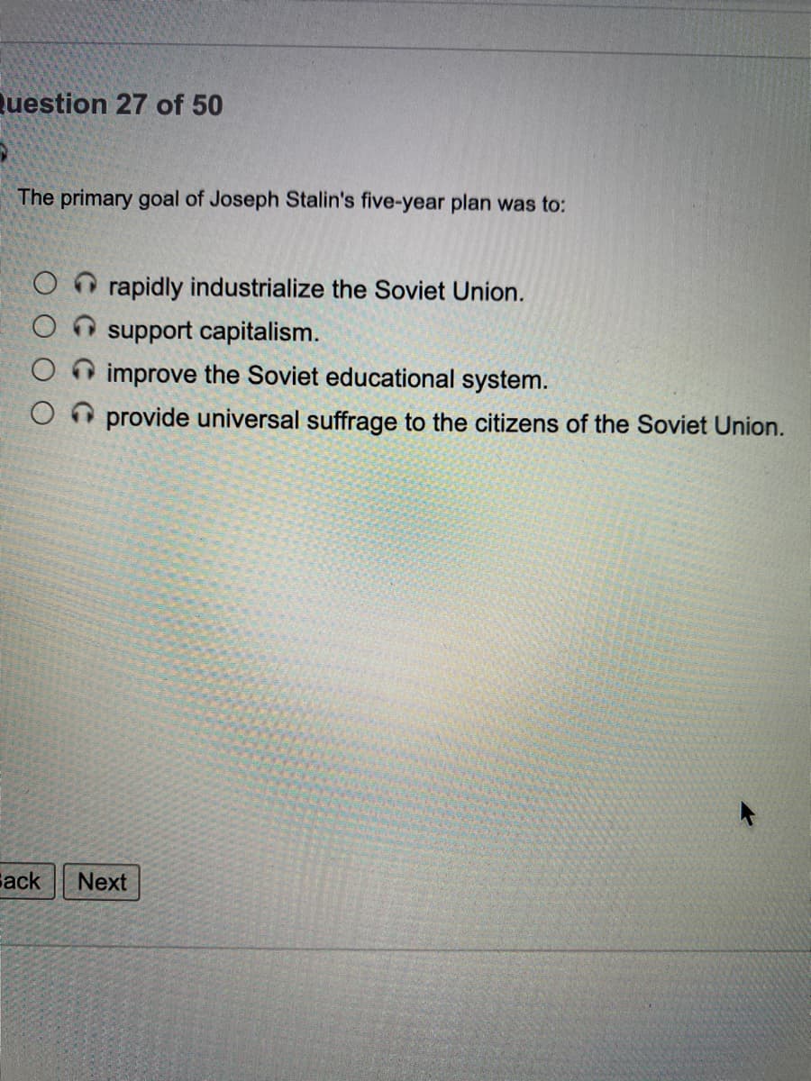 Question 27 of 50
The primary goal of Joseph Stalin's five-year plan was to:
rapidly industrialize the Soviet Union.
support capitalism.
improve the Soviet educational system.
O provide universal suffrage to the citizens of the Soviet Union.
Gack
Next
