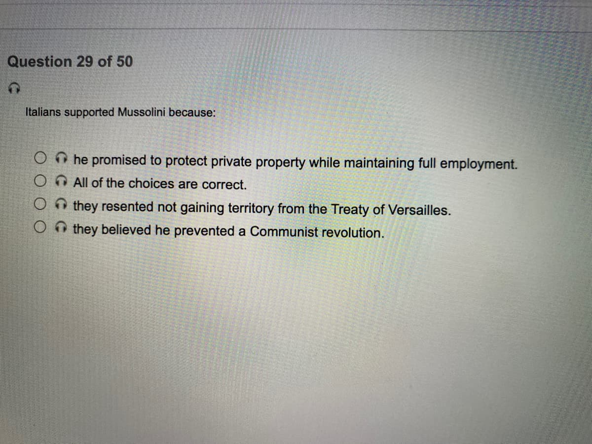 Question 29 of 50
Italians supported Mussolini because:
he promised to protect private property while maintaining full employment.
All of the choices are correct.
A they resented not gaining territory from the Treaty of Versailles.
O they believed he prevented a Communist revolution.
