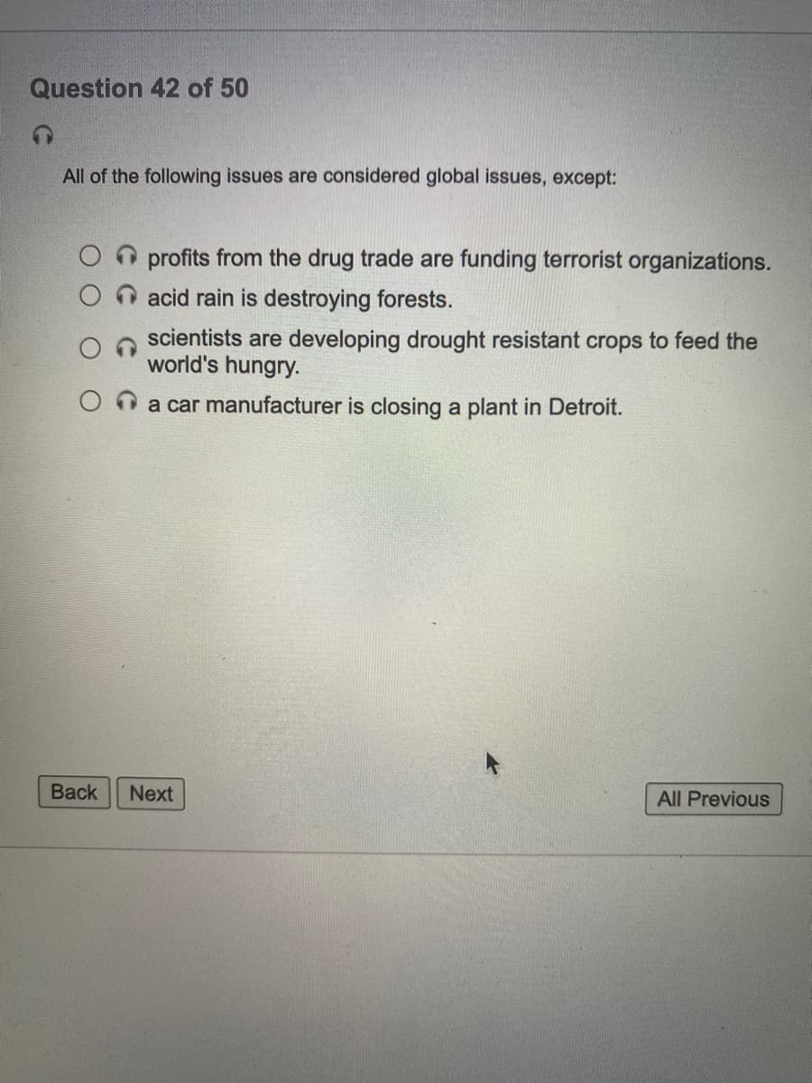 Question 42 of 50
All of the following issues are considered global issues, except:
profits from the drug trade are funding terrorist organizations.
acid rain is destroying forests.
scientists are developing drought resistant crops to feed the
world's hungry.
Oa car manufacturer is closing a plant in Detroit.
Back
Next
All Previous
