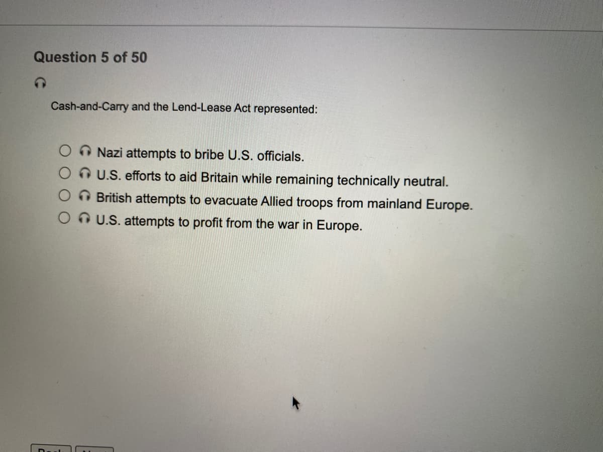 Question 5 of 50
Cash-and-Carry and the Lend-Lease Act represented:
Nazi attempts to bribe U.S. officials.
U.S. efforts to aid Britain while remaining technically neutral.
British attempts to evacuate Allied troops from mainland Europe.
O U.S. attempts to profit from the war in Europe.
