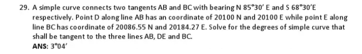 29. A simple curve connects two tangents AB and BC with bearing N 85°30' E and S 68°30'E
respectively. Point D along line AB has an coordinate of 20100 N and 20100 E while point E along
line BC has coordinate of 20086.55 N and 20184.27 E. Solve for the degrees of simple curve that
shall be tangent to the three lines AB, DE and BC.
ANS: 3°04'
