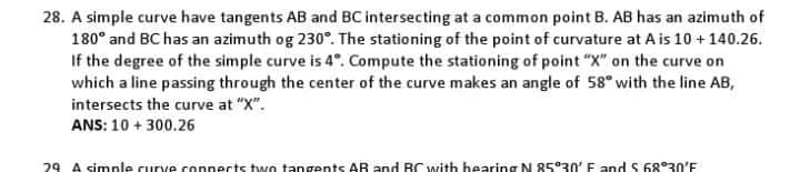 28. A simple curve have tangents AB and BC intersecting at a common point B. AB has an azimuth of
180° and BC has an azimuth og 230°. The stationing of the point of curvature at A is 10 +140.26.
If the degree of the simple curve is 4°. Compute the stationing of point "X" on the curve on
which a line passing through the center of the curve makes an angle of 58° with the line AB,
intersects the curve at "X".
ANS: 10 + 300.26
29 A simnle curve connects two tangents AR and BC with hearing N 85°30' E and S 68°30'E
