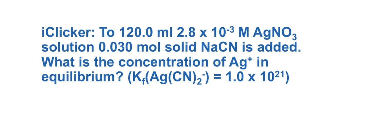 iClicker: To 120.0 ml 2.8 x 10-3 M AgNO3
solution 0.030 mol solid NaCN is added.
What is the concentration of Ag* in
equilibrium? (K+(Ag(CN)2) = 1.0 x 1021)