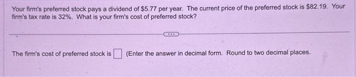 Your firm's preferred stock pays a dividend of $5.77 per year. The current price of the preferred stock is $82.19. Your
firm's tax rate is 32%. What is your firm's cost of preferred stock?
The firm's cost of preferred stock is (Enter the answer in decimal form. Round to two decimal places.