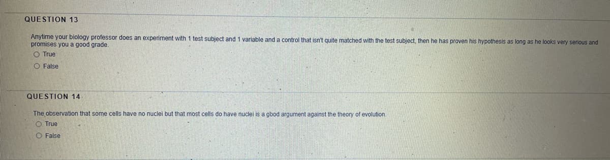 QUESTION 13
Anytime your biology professor does an experiment with 1 test subject and 1 variable and a control that isn't quite matched with the test subject, then he has proven his hypothesis as long as he looks very serious and
promises you a good grade.
O True
O False
QUESTION 14
The observation that some cells have no nuclei but that most cells do have nuclei is a good argument against the theory of evolution.
O True
O False
