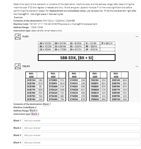 Determine result of the operation or contents of the destination, machine code, and the address ranger after determining the
machine code. If 32-bits register is needed and only 16-bits are given, append multiple 'F on the most significant bits before
performing the operation stated. For displacement and immediate value, use hexadecimal. Write the displacement right after
the modregR/M. Use single space in between bytes.
Example:
Contents of the destination: DX=1234 or 12345=AA,12346=BB
Machine Code: 1001001 01111100 AB CD EE FF(opcode.d,w modregR/M displacement)
Address Range: 12345-12345
Instruction type: data transfer (small letters only)
15JPG
...
AX = EFEDH DX = 9CF8H
SS = BCEFH
ES - DASFH
DI = DCCFH
SI = CEFAH
BP = 8EEFH
IP = 8BCCH
BX = 7ECDH
CS = E8FAH
CX = FE04H
DS = C7DBH
SP = 9DDCH
SBB EDX, [BX + SI]
15BJPG
PHY.
PHY.
PHY.
PHY.
PHY.
ADD
ADD
ADD
ADD
ADD
DCB7AH
54H
D7D9EH FFH
E74FOH
13н
FSOCOH
05H
D3B74H
ВЕН
D7D9FH BOH
D7DAOH FCH
D7DAIH EDH
D7DAZH| 57H
DCB79H DCH
E74EFH
24H
FSOBFH
BEH
D3B75H
OSH
DCB78H
DE
E74EEH
OSH
F5OBEH
87H
D3B76H 87H
E74EDH ВСH
E74ECH 46H
DCB77H 9DH
F5OBDH E7H
D3B77H
АCH
DCB76H
FEH
FSOBCH
52H
D3B78H FEH
D3B79H 52H
D3B7AH 03H
DCB75H
76H
D7DA3H
68H
E74EBH 57H
FSOBBH | 11Н
DCB74H 32H
D7DA4H
79H
E74EAH 87H
FSOBAH 84H
Contents of the destination: Blank 1
Machine Code:Blank 2
Address Range: Blank 3
Instruction type: Blank 4
Blank 1
Add your answer
Blank 2 Add your answer
Blank 3
Add your answer
Blank 4
Add your answer
