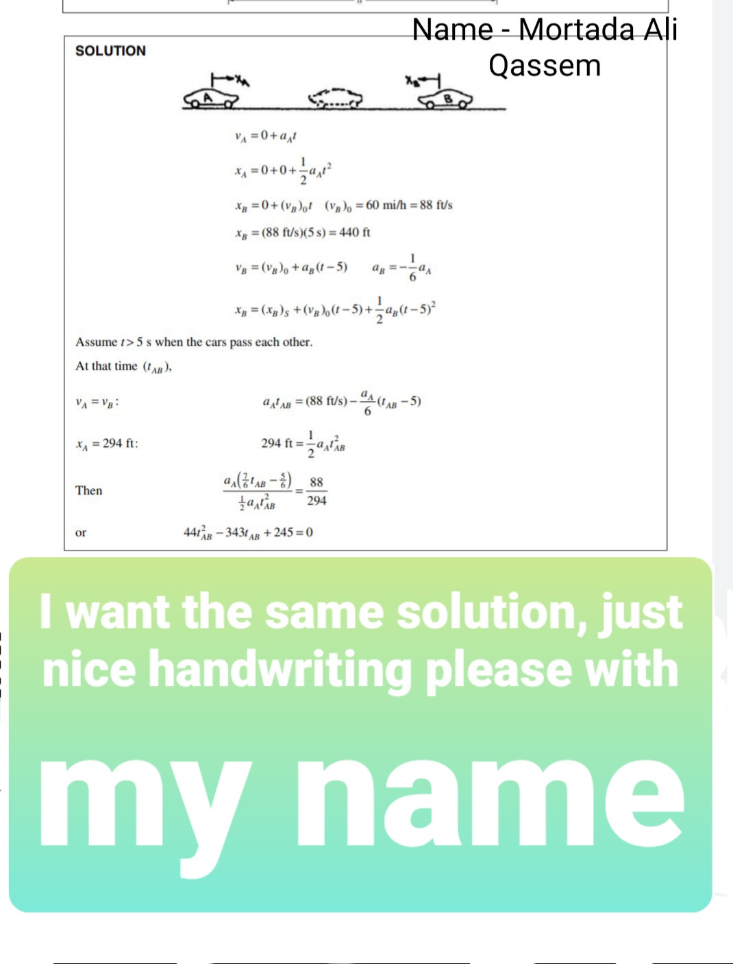 Name - Mortada Ali
SOLUTION
Qassem
VA =0+a,t
Xg =0+(vg)ot (vg)o =60 mi/h = 88 ft/s
Xg = (88 ft/s)(5 s) = 440 ft
VB = (Vg)o + a„(t-5)
ag = -
6.
Assume t> 5 s when the cars pass each other.
At that time (t AB ),
a (tAB
atAR = (88 ft/s) –
6.
- 5)
VA = VB:
X = 294 ft:
294 ft =
a(금A-8)_ 88
Then
294
441 - 3431 AB + 245 = 0
or
I want the same solution, just
nice handwriting please with
my name
