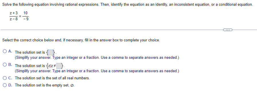 Solve the following equation involving rational expressions. Then, identify the equation as an identity, an inconsistent equation, or a conditional equation.
z+3 10
Z-8
-9
=
Select the correct choice below and, if necessary, fill in the answer box to complete your choice.
O A. The solution set is -
(Simplify your answer. Type an integer or a fraction. Use a comma to separate answers as needed.)
OB. The solution set is {z/z # }.
(Simplify your answer. Type an integer or a fraction. Use a comma to separate answers as needed.)
O C. The solution set is the set of all real numbers.
D. The solution set is the empty set, Ø.