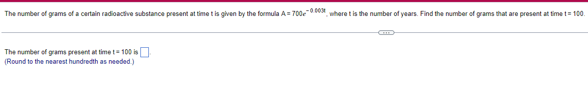 The number of grams of a certain radioactive substance present at time t is given by the formula A = 700e-0.003t, where t is the number of years. Find the number of grams that are present at time t = 100.
The number of grams present at time t = 100 is
(Round to the nearest hundredth as needed.)
C